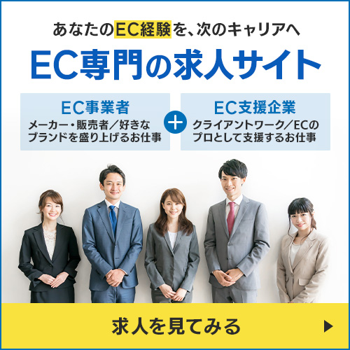 あなたのEC経験を、次のキャリアへ。EC専門の求人サイト。メーカー・販売者として好きなブランドを盛り上げるEC事業者の仕事と、クライアントワークでECのプロとして支援するEC支援企業の仕事。求人を見てみる
